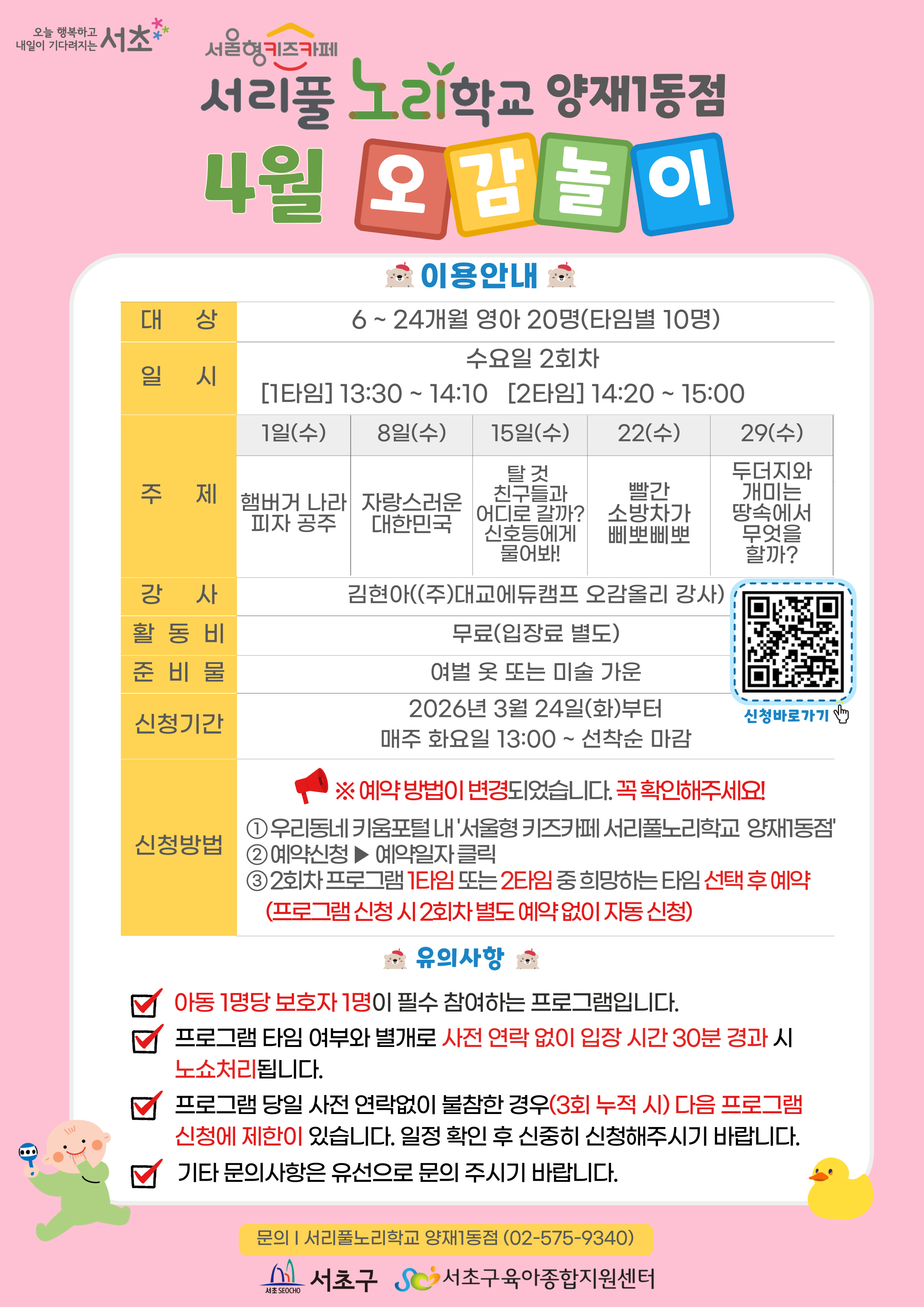 ◎ 4월 오감놀이 프로그램 안내 ◎       1. 대 상: 6 ~ 24개월 영아 20명(타임별 10명)     2. 일 시: 4월 매주 수요일 2회차 1타임 13:30 ~ 14:10(40분)/2타임 14:20 ~ 15:00(40분)     3. 주 제:  - 1일(수) 햄버거 나라 피자 공주  - 8일(수) 자랑스러운 대한민국  - 15일(수) 탈것 친구들과 어디로 갈까? 신호등에게 물어봐!  - 22일(수) 빨간 소방차가 삐뽀삐뽀  - 29일(수) 두더지와 개미는 땅속에서 무엇을 할까?      4. 활 동 비: 무료      5. 준 비 물: 여벌옷 또 미술가운      6. 신청기간: 2026년 3월 24일(화)부터 매주 화요일 09:00~ 선착순 마감     7.신청방법:  ※  예약 방법이 변경되었습니다. 꼭 확인해주시기 바랍니다.  ① 우리동네키움포털 내 ‘서울형 키즈카페 서리풀노리학교 양재1동점’ 접속  ② 예약신청 ▶ 예약일자 클릭  ③ 2회차 프로그램 1타임 또는 2타임 중 희망하는 타임 선택 후 예약 (프로그램 신청시 2회차 별도 예약 없이 자동 신청 )   
