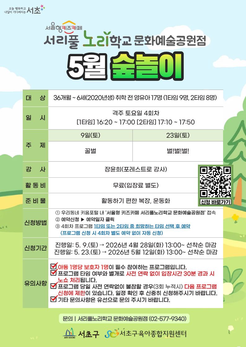 서울형 키즈카페 서리풀노리학교 문화예술공원점 5월 술놀이 대상 36개월~6세(2020년생)취학전 영유아 17명(1타임9명,2타임8명)일시 격주 토요일 4회차 [1타임]16:20~17:00[2타임]17:10~17:50 주제 9일(토)꿀벌 23일(토)벌!벌!벌! 강사 장윤희(포레스트로 강사) 활동비무료(입장료별도) 준비물 활동하기 편한 복장, 운동화 신청방법 1.우리동네 키춤포털 내 '서울형 키즈카페 서리풀노리학교 문화예술공원점'접속 2. 예약신청 예약일자 클릭 3. 4회차 프로그램 1타임 또는 2타임 중 희망하는 타임 선택 후 예약(프로그램 신청 시 4회차 별도 예약 없이 자동 신청) 신청기간 진행일 5.9.(토) 2026년 4월 28일(화)13:00~선착순 마감 진행일 5.23.(토) 2026년 5월 12일(화)13:00~선착순 마감 유의사항 아동 1명당 보호자 1명이 필수 참여하는 프로그램입니다. 프로그램 타임여부와 별개로 사전 연락 없이 입장시간 30분 경과 시 노쇼 처리됩니다. 프로그램 당일 사전 연락없이 불참할 경우(3회 누적시)다음 프로그램 신청에 제한이 있습니다 일정 확인 후 신중히 신청해주시기 바랍니다. 기타 문의사항은 유선으로 문의 주시기 바랍니다 문의 서리풀 노리학교 문화예술공원점(02-577-9340)