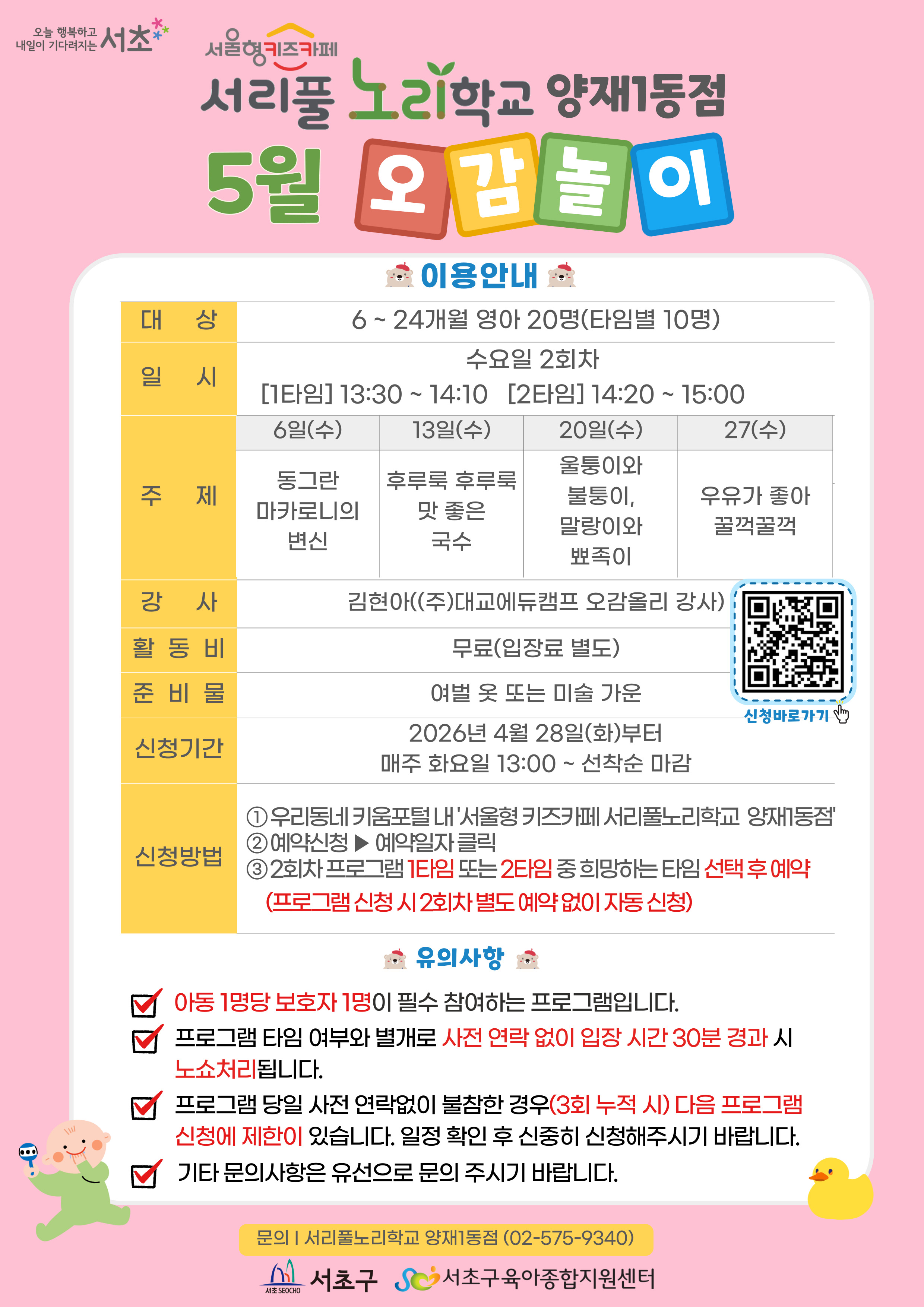 ◎ 5월 오감놀이 프로그램 안내 ◎      1. 대 상: 6 ~ 24개월 영아 20명(타임별 10명)   2. 일 시: 5월 매주 수요일 2회차 1타임 13:30 ~ 14:10(40분)/2타임 14:20 ~ 15:00(40분)   3. 주 제:  - 6일(수) 동그란 마카로니의 변신  - 13일(수) 후루룩 후루룩 맛 좋은 국수  - 20일(수) 울퉁이와 불퉁이, 말랑이와 뾰족이  - 27일(수) 우유가 좋아 꿀꺽꿀꺽    ?4. 활 동 비: 무료    ?5. 준 비 물: 여벌옷 또 미술가운    ?6. 신청기간: 2026년 3월 24일(화)부터 매주 화요일 09:00~ 선착순 마감    ?7.신청방법:?  ① 우리동네키움포털 내 ‘서울형 키즈카페 서리풀노리학교 양재1동점’ 접속  ② 예약신청 ▶ 예약일자 클릭  ③ 2회차 프로그램 1타임 또는 2타임 중 희망하는 타임 선택 후 예약 (2회차 별도 예약 없음)