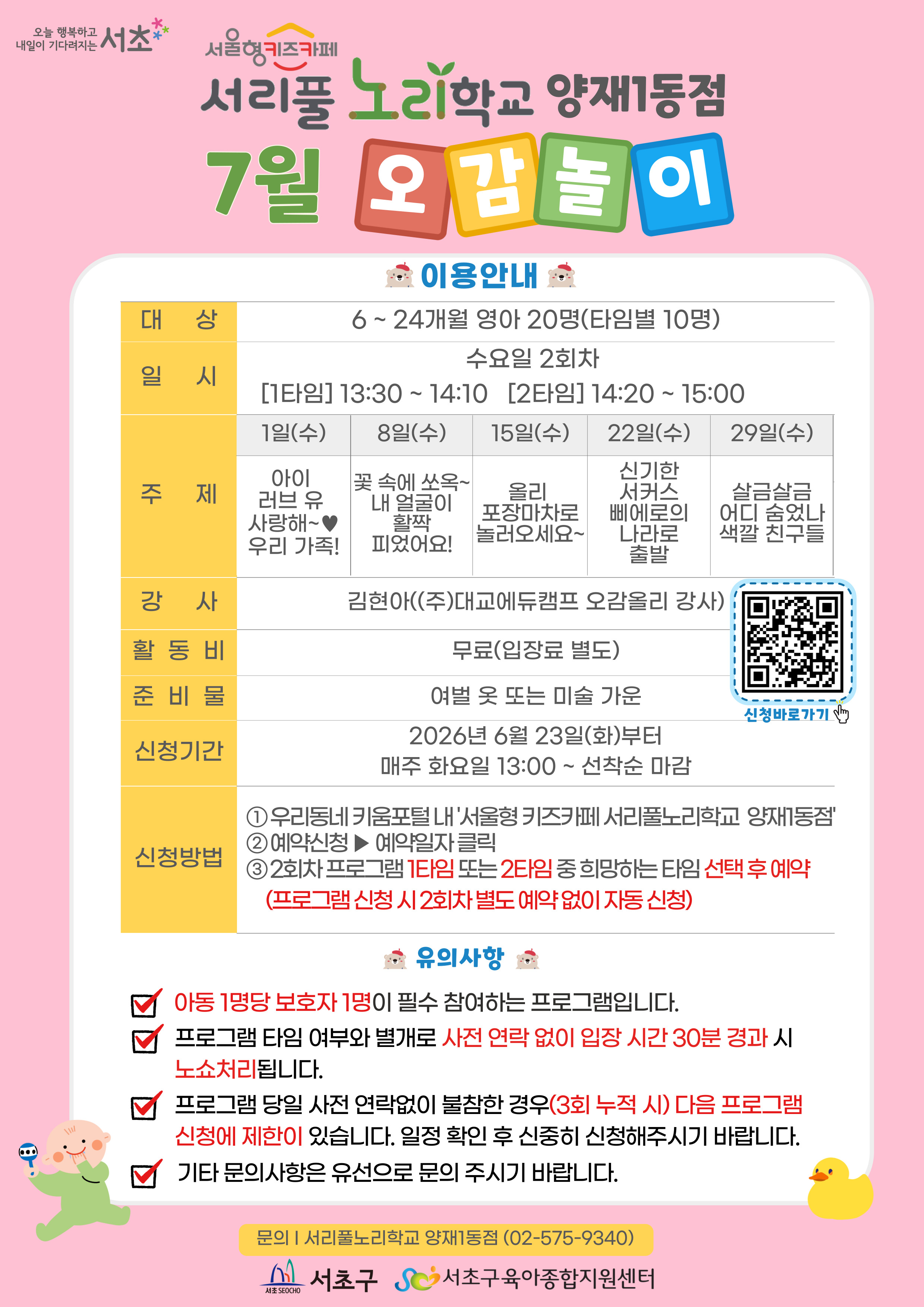 ◎ 7월 오감놀이 프로그램 안내 ◎     1. 대 상: 6 ~ 24개월 영아 20명(타임별 10명)   2. 일 시: 7월 매주 수요일 2회차 1타임 13:30 ~ 14:10(40분)/2타임 14:20 ~ 15:00(40분)   3. 주 제:  - 1일(수) 아이 러브 유 사랑해~♥ 우리 가족!  - 8일(수) 꽃 속에 쏘옥~ 내 얼굴이 활짝 피었어요!  - 15일(수) 올리 포장마차로 놀러오세요~  - 22일(수) 신기한 서커스 삐에로의 나라로 출발!  - 29일(수) 살금살금 어디 숨었나 색깔 친구들      4. 활 동 비: 무료      5. 준 비 물: 여벌옷 또 미술가운      6. 신청기간: 2026년 6월 23일(화)부터 매주 화요일 13:00~ 선착순 마감      7.신청방법:   ① 우리동네키움포털 내 ‘서울형 키즈카페 서리풀노리학교 양재1동점’ 접속  ② 예약신청 ▶ 예약일자 클릭  ③ 2회차 프로그램 1타임 또는 2타임 중 희망하는 타임 선택 후 예약 (2회차 별도 예약 없음)