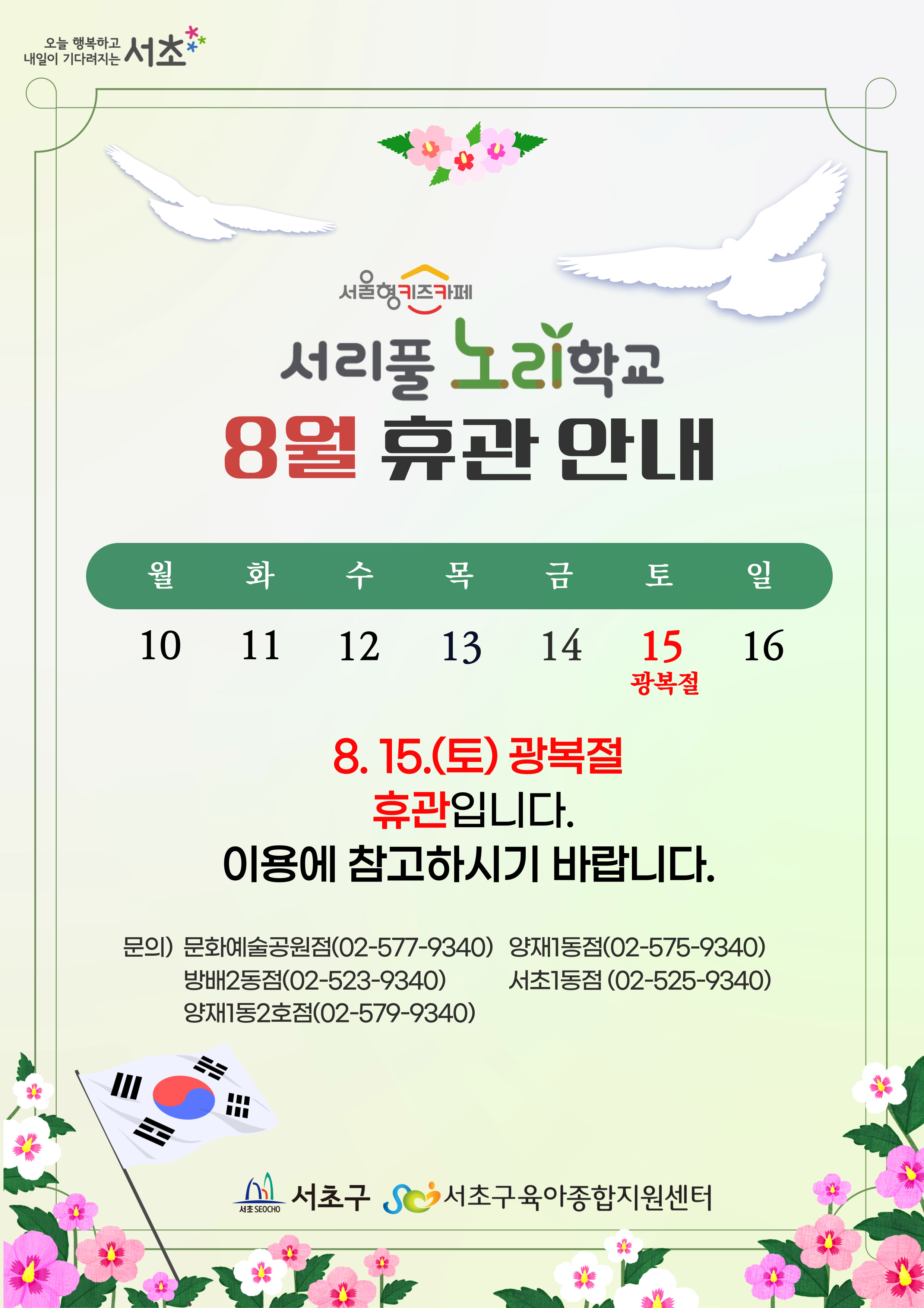 서리풀 노리학교 8월 휴관 안내 8.15.(토) 광복절 휴관입니다 이용에 참고하시길 바랍니다 문의)문화예술공원점(02-577-9340) 양재1동점(02-575-9340) 방배2동점(02-523-9340) 서초1동점(02-575-9340) 양재1동2호점(02-579-9340) 서초구 서초구육아종합지원센터