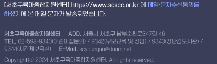 [서초구육아종합지원센터] https://www.scscc.or.kr 에 메일·문자수신동의를 하셨기에 본 메일·문자가 발송되었습니다. 서초구육아종합지원센터     ADD. 서울시 서초구 남부순환로347길 46 TEL. 02-598-9340(어린이집문의) / 9342(부모교육 및 상담) / 9343(장난감도서관) / 9344(시간제보육실)     E-Mail. scyoungua@daum.net Copyright(c) 2024 서초구육아종합지원센터. All rights reserved.